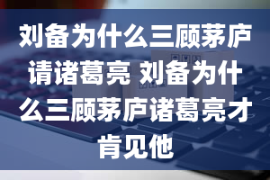 刘备为什么三顾茅庐请诸葛亮 刘备为什么三顾茅庐诸葛亮才肯见他