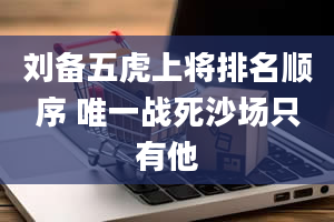 刘备五虎上将排名顺序 唯一战死沙场只有他