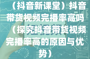 （抖音新课堂）抖音带货视频完播率高吗（探究抖音带货视频完播率高的原因与优势）