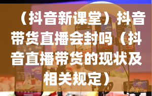 （抖音新课堂）抖音带货直播会封吗（抖音直播带货的现状及相关规定）