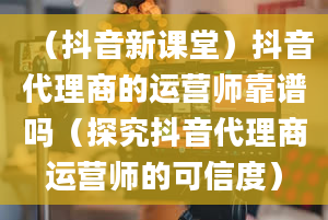 （抖音新课堂）抖音代理商的运营师靠谱吗（探究抖音代理商运营师的可信度）