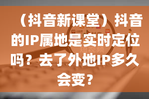 （抖音新课堂）抖音的IP属地是实时定位吗？去了外地IP多久会变？