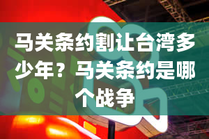 马关条约割让台湾多少年？马关条约是哪个战争