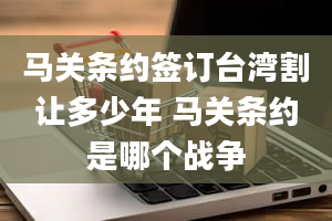 马关条约签订台湾割让多少年 马关条约是哪个战争