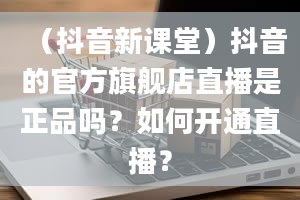 （抖音新课堂）抖音的官方旗舰店直播是正品吗？如何开通直播？