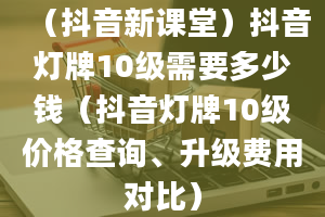 （抖音新课堂）抖音灯牌10级需要多少钱（抖音灯牌10级价格查询、升级费用对比）