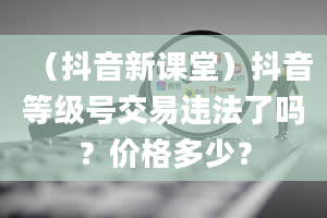 （抖音新课堂）抖音等级号交易违法了吗？价格多少？