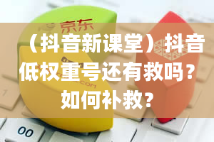 （抖音新课堂）抖音低权重号还有救吗？如何补救？