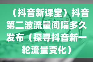 （抖音新课堂）抖音第二波流量间隔多久发布（探寻抖音新一轮流量变化）