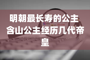 明朝最长寿的公主 含山公主经历几代帝皇