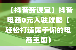 （抖音新课堂）抖音电商0元入驻攻略（轻松打造属于你的电商王国）