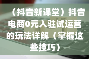 （抖音新课堂）抖音电商0元入驻试运营的玩法详解（掌握这些技巧）