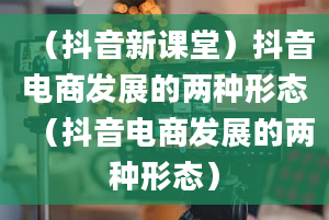 （抖音新课堂）抖音电商发展的两种形态（抖音电商发展的两种形态）