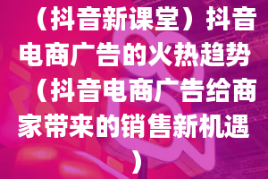 （抖音新课堂）抖音电商广告的火热趋势（抖音电商广告给商家带来的销售新机遇）