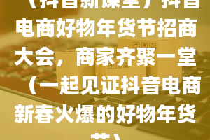 （抖音新课堂）抖音电商好物年货节招商大会，商家齐聚一堂（一起见证抖音电商新春火爆的好物年货节）