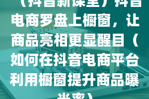 （抖音新课堂）抖音电商罗盘上橱窗，让商品亮相更显醒目（如何在抖音电商平台利用橱窗提升商品曝光率）