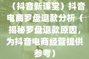 （抖音新课堂）抖音电商罗盘退款分析（揭秘罗盘退款原因，为抖音电商经营提供参考）