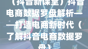 （抖音新课堂）抖音电商数据罗盘解析——打造电商新时代（了解抖音电商数据罗盘）