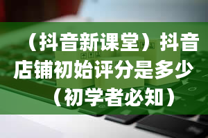 （抖音新课堂）抖音店铺初始评分是多少（初学者必知）