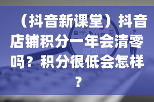 （抖音新课堂）抖音店铺积分一年会清零吗？积分很低会怎样？