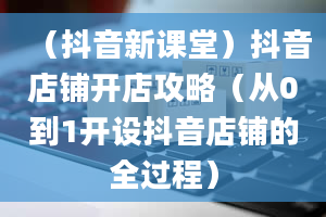 （抖音新课堂）抖音店铺开店攻略（从0到1开设抖音店铺的全过程）