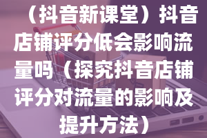 （抖音新课堂）抖音店铺评分低会影响流量吗（探究抖音店铺评分对流量的影响及提升方法）