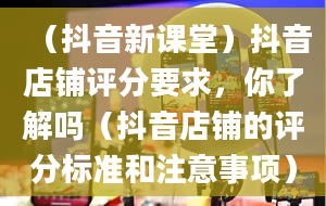 （抖音新课堂）抖音店铺评分要求，你了解吗（抖音店铺的评分标准和注意事项）