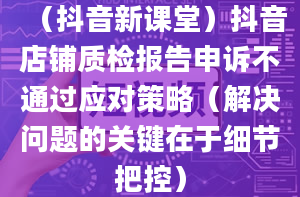 （抖音新课堂）抖音店铺质检报告申诉不通过应对策略（解决问题的关键在于细节把控）