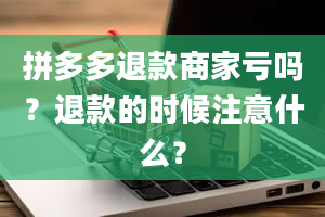 拼多多退款商家亏吗？退款的时候注意什么？