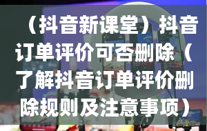 （抖音新课堂）抖音订单评价可否删除（了解抖音订单评价删除规则及注意事项）