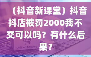 （抖音新课堂）抖音抖店被罚2000我不交可以吗？有什么后果？