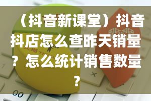 （抖音新课堂）抖音抖店怎么查昨天销量？怎么统计销售数量？