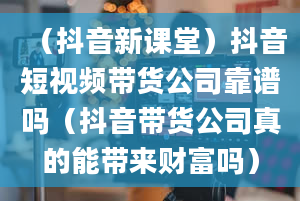 （抖音新课堂）抖音短视频带货公司靠谱吗（抖音带货公司真的能带来财富吗）