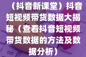 （抖音新课堂）抖音短视频带货数据大揭秘（查看抖音短视频带货数据的方法及数据分析）