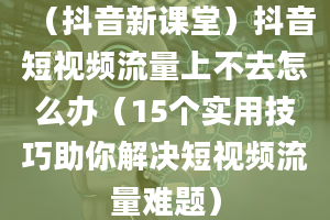 （抖音新课堂）抖音短视频流量上不去怎么办（15个实用技巧助你解决短视频流量难题）