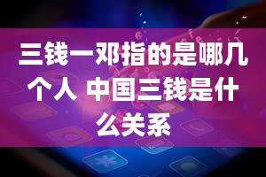 三钱一邓指的是哪几个人 中国三钱是什么关系