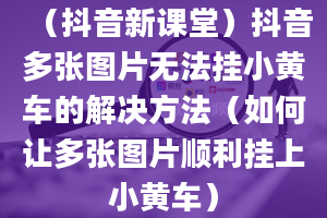 （抖音新课堂）抖音多张图片无法挂小黄车的解决方法（如何让多张图片顺利挂上小黄车）