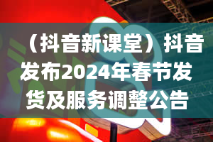 （抖音新课堂）抖音发布2024年春节发货及服务调整公告