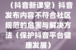 （抖音新课堂）抖音发布内容不符合社区规范的危害与解决方法（保护抖音平台健康发展）