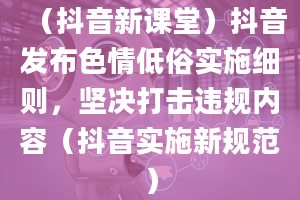 （抖音新课堂）抖音发布色情低俗实施细则，坚决打击违规内容（抖音实施新规范）