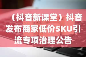 （抖音新课堂）抖音发布商家低价SKU引流专项治理公告