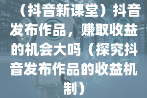 （抖音新课堂）抖音发布作品，赚取收益的机会大吗（探究抖音发布作品的收益机制）