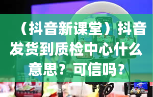 （抖音新课堂）抖音发货到质检中心什么意思？可信吗？