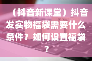 （抖音新课堂）抖音发实物福袋需要什么条件？如何设置福袋？