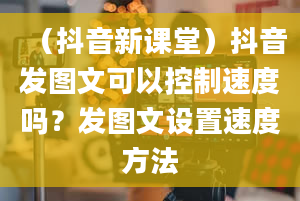 （抖音新课堂）抖音发图文可以控制速度吗？发图文设置速度方法