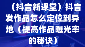 （抖音新课堂）抖音发作品怎么定位到异地（提高作品曝光率的秘诀）