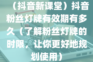 （抖音新课堂）抖音粉丝灯牌有效期有多久（了解粉丝灯牌的时限，让你更好地规划使用）