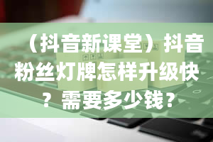 （抖音新课堂）抖音粉丝灯牌怎样升级快？需要多少钱？