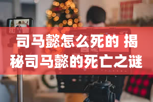 司马懿怎么死的 揭秘司马懿的死亡之谜