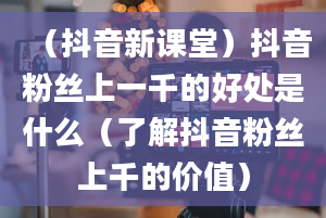 （抖音新课堂）抖音粉丝上一千的好处是什么（了解抖音粉丝上千的价值）